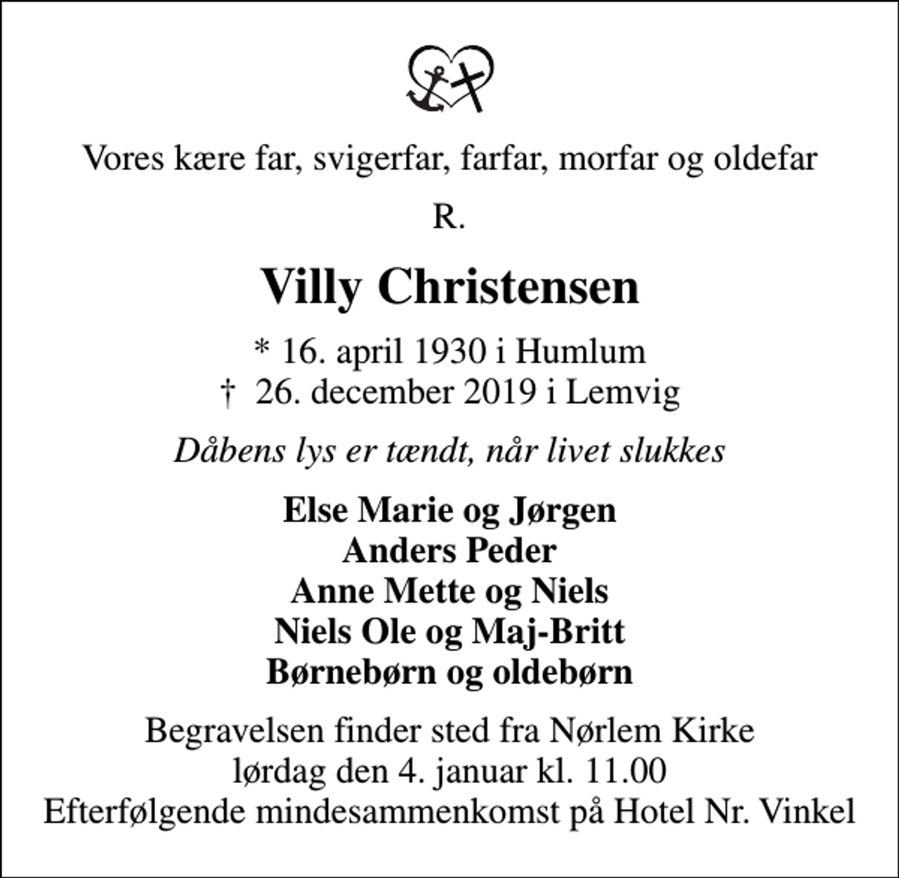 <p>Vores kære far, svigerfar, farfar, morfar og oldefar<br />R.<br />Villy Christensen<br />* 16. april 1930 i Humlum<br />✝ 26. december 2019 i Lemvig<br />Dåbens lys er tændt, når livet slukkes<br />Else Marie og Jørgen Anders Peder Anne Mette og Niels Niels Ole og Maj-Britt Børnebørn og oldebørn<br />Begravelsen finder sted fra Nørlem Kirke lørdag den 4. januar kl. 11.00 Efterfølgende mindesammenkomst på Hotel Nr. Vinkel</p>