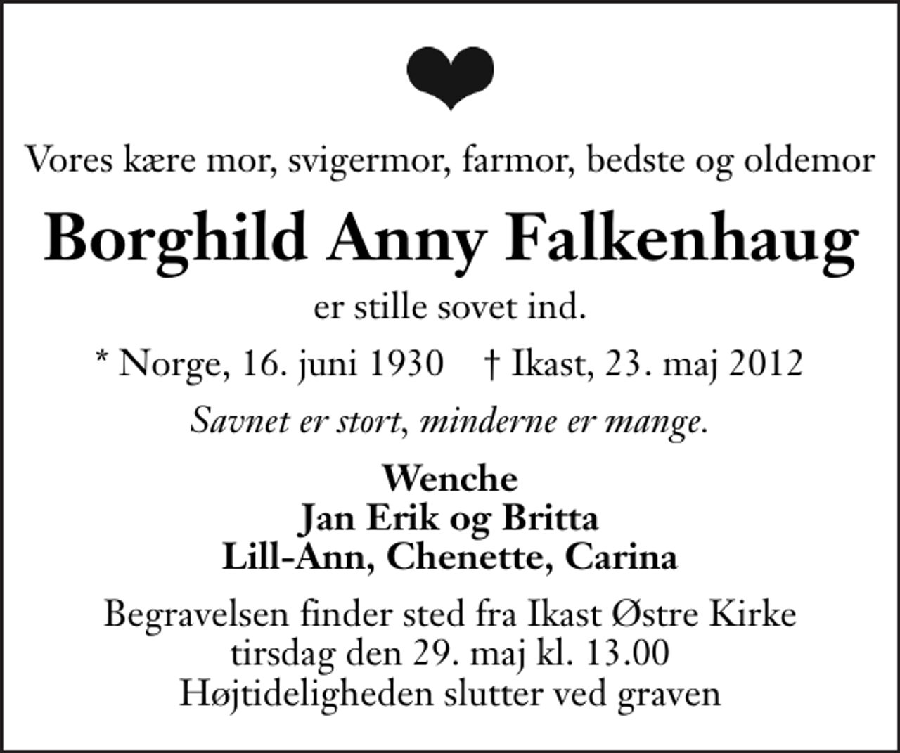 <p>Vores kære mor, svigermor, farmor, bedste og oldemor<br />Borghild Anny Falkenhaug<br />er stille sovet ind.<br />* Norge, 16. juni 1930 ✝ Ikast, 23. maj 2012<br />Savnet er stort, minderne er mange.<br />Wenche Jan Erik og Britta Lill-Ann, Chenette, Carina<br />Begravelsen finder sted fra Ikast Østre Kirke tirsdag den 29. maj kl. 13.00 . Højtideligheden slutter ved graven</p>