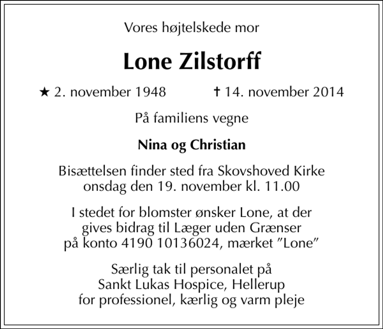 <p>Vores højtelskede mor<br />Lone Zilstorff<br />* 2. november 1948 ✝ 14. november 2014<br />På familiens vegne<br />Nina og Christian<br />I stedet for blomster ønsker Lone, at der gives bidrag til Læger uden Grænser på konto 4190 10136024, mærket Lone<br />Særlig tak til personalet på Sankt Lukas Hospice, Hellerup for professionel, kærlig og varm pleje</p>