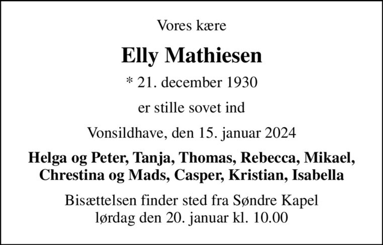 Vores kære
Elly Mathiesen
* 21. december 1930
er stille sovet ind
Vonsildhave, den 15. januar 2024
Helga og Peter, Tanja, Thomas, Rebecca, Mikael, Chrestina og Mads, Casper, Kristian, Isabella
Bisættelsen finder sted fra Søndre Kapel  lørdag den 20. januar kl. 10.00