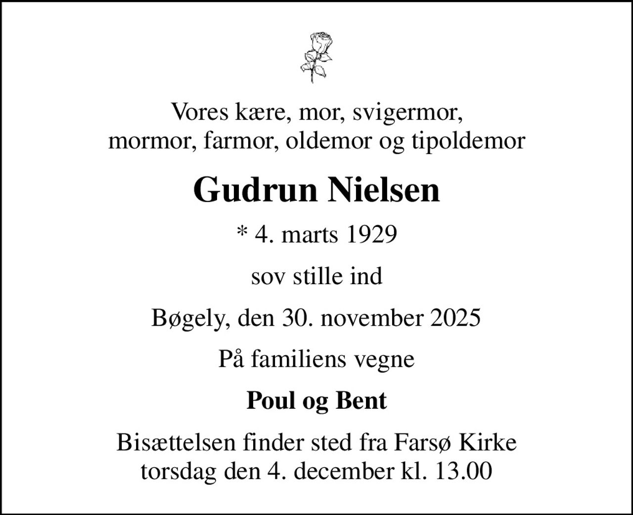 Vores kære, mor, svigermor, mormor, farmor, oldemor og tipoldemor
Gudrun Nielsen
* 4. marts 1929
sov stille ind
Bøgely, den 30. november 2025
På familiens vegne
Poul og Bent
Bisættelsen finder sted fra Farsø Kirke  torsdag den 4. december kl. 13.00