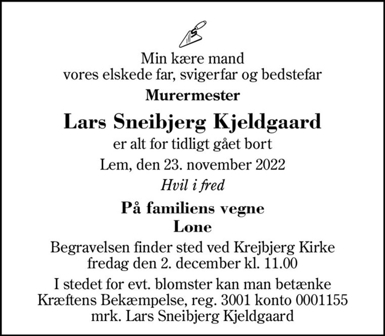 Min kære mand vores elskede far, svigerfar og bedstefar
Murermester
Lars Sneibjerg Kjeldgaard
er alt for tidligt gået bort
Lem, den 23. november 2022
Hvil i fred
På familiens vegne Lone
Begravelsen finder sted ved Krejbjerg Kirke  fredag den 2. december kl. 11.00 
I stedet for evt. blomster kan man betænke
					Kræftens Bekæmpelse reg.3001konto0001155mrk. Lars Sneibjerg
					Kjeldgaard