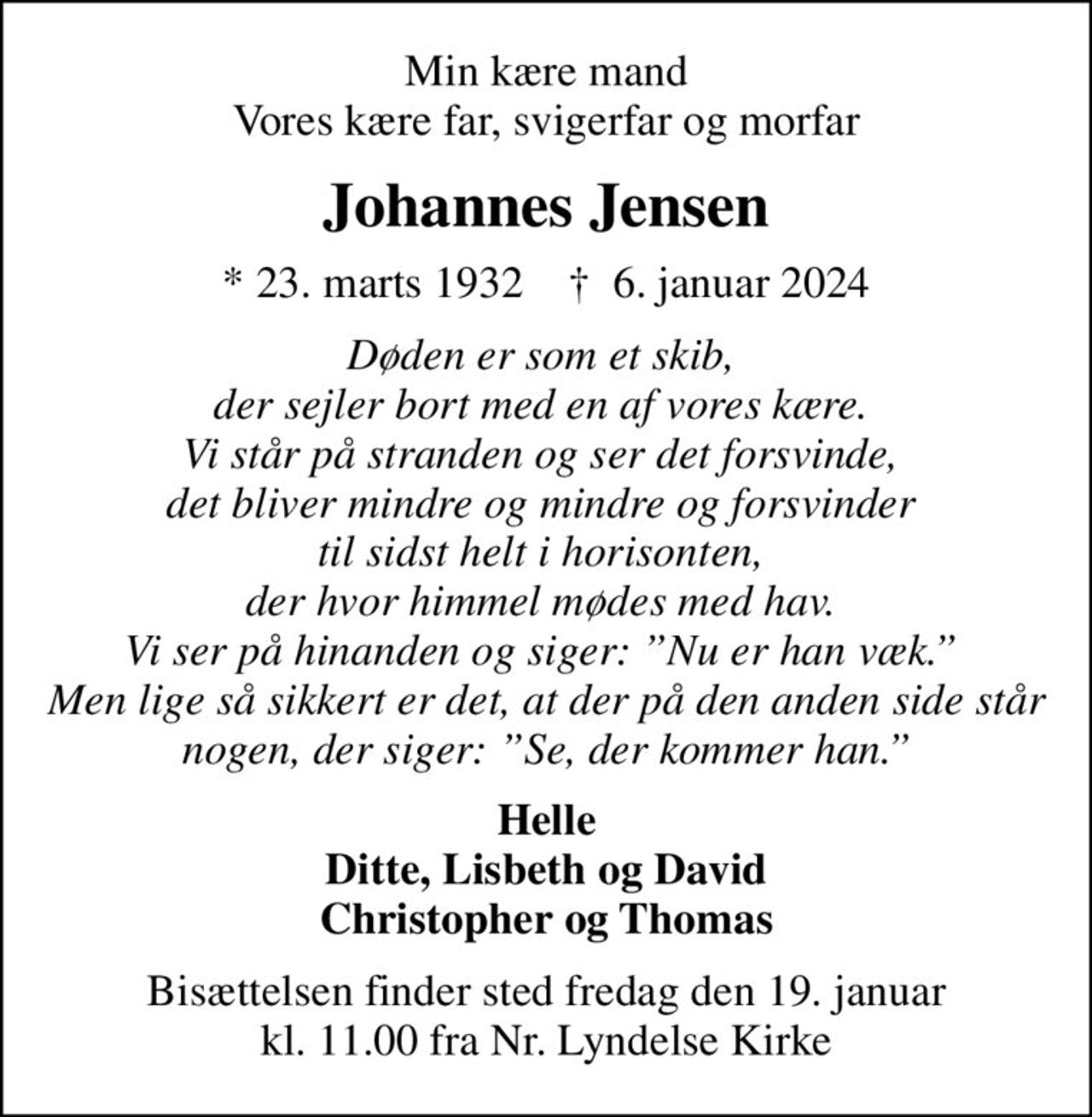 Min kære mand Vores kære far, svigerfar og morfar
Johannes Jensen
* 23. marts 1932    ✝ 6. januar 2024
Døden er som et skib,  der sejler bort med en af vores kære.  Vi står på stranden og ser det forsvinde,  det bliver mindre og mindre og forsvinder  til sidst helt i horisonten,  der hvor himmel mødes med hav.  Vi ser på hinanden og siger: Nu er han væk.  Men lige så sikkert er det, at der på den anden side står nogen, der siger: Se, der kommer han.
Helle Ditte, Lisbeth og David Christopher og Thomas
Bisættelsen finder sted fredag den 19. januar kl. 11.00 fra Nr. Lyndelse Kirke