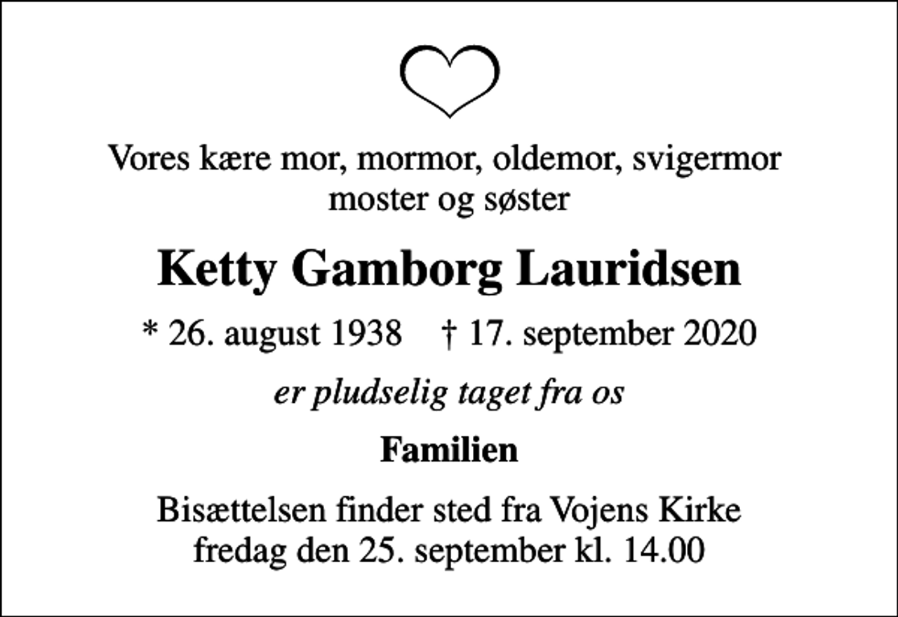 <p>Vores kære mor, mormor, oldemor, svigermor moster og søster<br />Ketty Gamborg Lauridsen<br />* 26. august 1938 ✝ 17. september 2020<br />er pludselig taget fra os<br />Familien<br />Bisættelsen finder sted fra Vojens Kirke fredag den 25. september kl. 14.00</p>