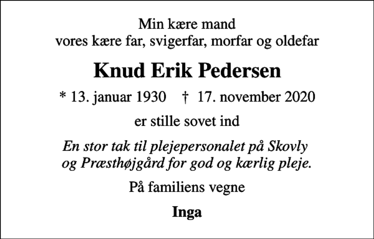 <p>Min kære mand vores kære far, svigerfar, morfar og oldefar<br />Knud Erik Pedersen<br />* 13. januar 1930 ✝ 17. november 2020<br />er stille sovet ind<br />En stor tak til plejepersonalet på Skovly og Præsthøjgård for god og kærlig pleje.<br />På familiens vegne<br />Inga</p>