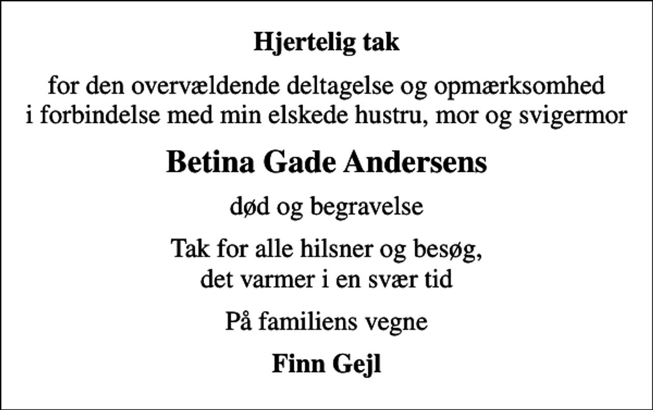 <p>Hjertelig tak<br />for den overvældende deltagelse og opmærksomhed i forbindelse med min elskede hustru, mor og svigermor<br />Betina Gade Andersens<br />død og begravelse<br />Tak for alle hilsner og besøg, det varmer i en svær tid<br />På familiens vegne<br />Finn Gejl</p>