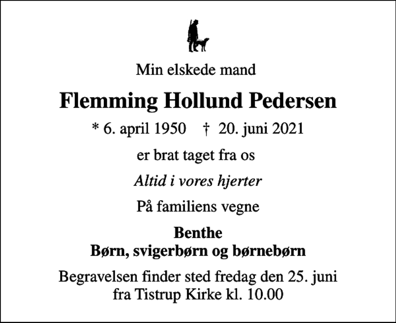 <p>Min elskede mand<br />Flemming Hollund Pedersen<br />* 6. april 1950 ✝ 20. juni 2021<br />er brat taget fra os<br />Altid i vores hjerter<br />På familiens vegne<br />Benthe Børn, svigerbørn og børnebørn<br />Begravelsen finder sted fredag den 25. juni fra Tistrup Kirke kl. 10.00</p>