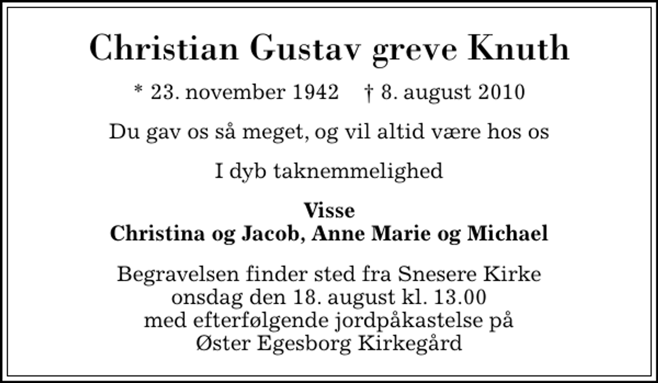 <p>Christian Gustav greve Knuth<br />* 23. november 1942 ✝ 8. august 2010<br />Du gav os så meget, og vil altid være hos os<br />I dyb taknemmelighed<br />Visse Christina og Jacob, Anne Marie og Michael<br />Begravelsen finder sted fra Snesere Kirke onsdag den 18. august kl. 13.00 med efterfølgende jordpåkastelse på Øster Egesborg Kirkegård</p>