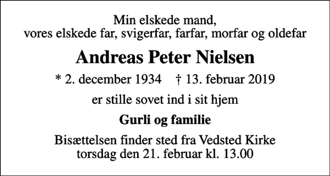 <p>Min elskede mand, vores elskede far, svigerfar, farfar, morfar og oldefar<br />Andreas Peter Nielsen<br />* 2. december 1934 ✝ 13. februar 2019<br />er stille sovet ind i sit hjem<br />Gurli og familie<br />Bisættelsen finder sted fra Vedsted Kirke torsdag den 21. februar kl. 13.00</p>