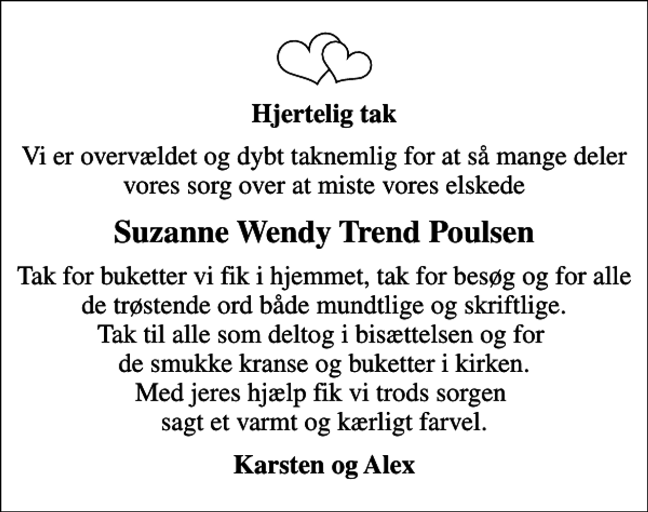 <p>Hjertelig tak<br />Vi er overvældet og dybt taknemlig for at så mange deler vores sorg over at miste vores elskede<br />Suzanne Wendy Trend Poulsen<br />Tak for buketter vi fik i hjemmet, tak for besøg og for alle de trøstende ord både mundtlige og skriftlige. Tak til alle som deltog i bisættelsen og for de smukke kranse og buketter i kirken. Med jeres hjælp fik vi trods sorgen sagt et varmt og kærligt farvel.<br />Karsten og Alex</p>