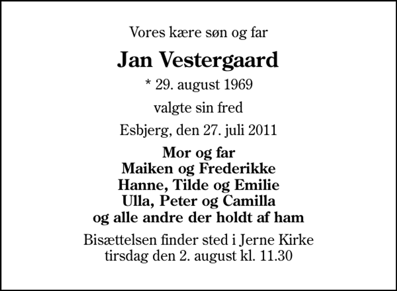 <p>Vores kære søn og far<br />Jan Vestergaard<br />* 29. august 1969<br />valgte sin fred<br />Esbjerg, den 27. juli 2011<br />Mor og far Maiken og Frederikke Hanne, Tilde og Emilie Ulla, Peter og Camilla og alle andre der holdt af ham<br />Bisættelsen finder sted i Jerne Kirke tirsdag den 2. august kl. 11.30</p>