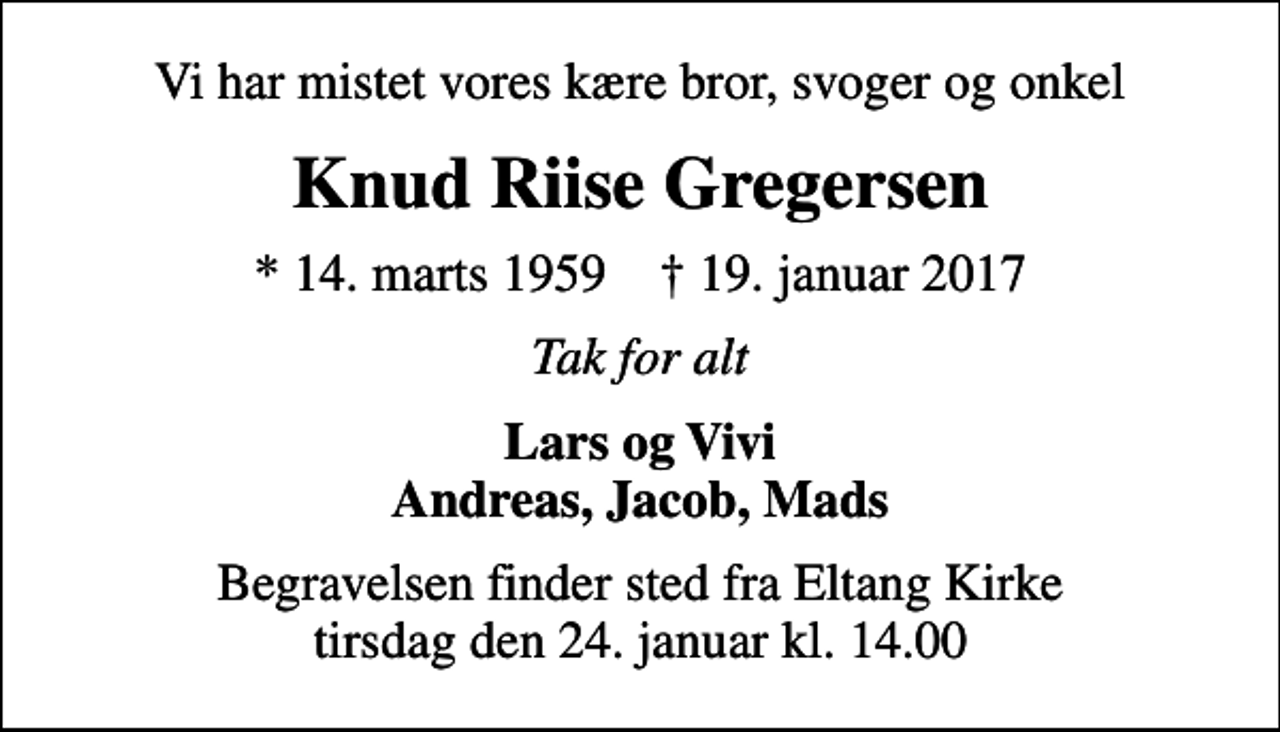 <p>Vi har mistet vores kære bror, svoger og onkel<br />Knud Riise Gregersen<br />* 14. marts 1959 ✝ 19. januar 2017<br />Tak for alt<br />Lars og Vivi Andreas, Jacob, Mads<br />Begravelsen finder sted fra Eltang Kirke tirsdag den 24. januar kl. 14.00</p>