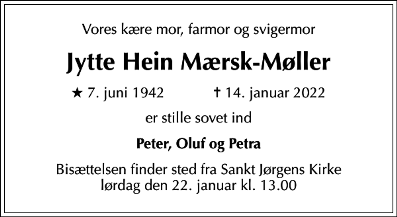 <p>Vores kære mor, farmor og svigermor<br />Jytte Hein Mærsk-Møller<br />* 7. juni 1942 ✝ 14. januar 2022<br />er stille sovet ind<br />Peter, Oluf og Petra<br />Bisættelsen finder sted fra Sankt Jørgens Kirke lørdag den 22. januar kl. 13.00</p>