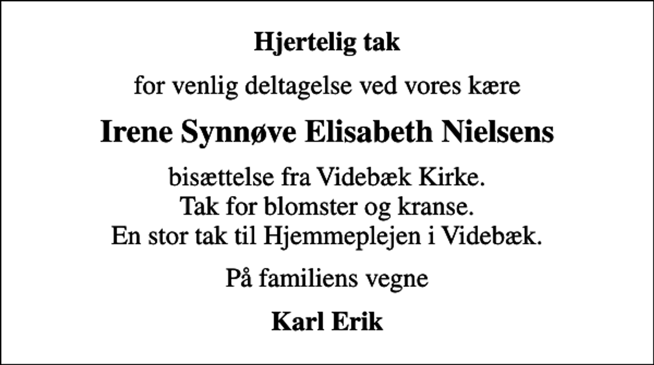 <p>Hjertelig tak<br />for venlig deltagelse ved vores kære<br />Irene Synnøve Elisabeth Nielsens<br />bisættelse fra Videbæk Kirke. Tak for blomster og kranse. En stor tak til Hjemmeplejen i Videbæk.<br />På familiens vegne<br />Karl Erik</p>