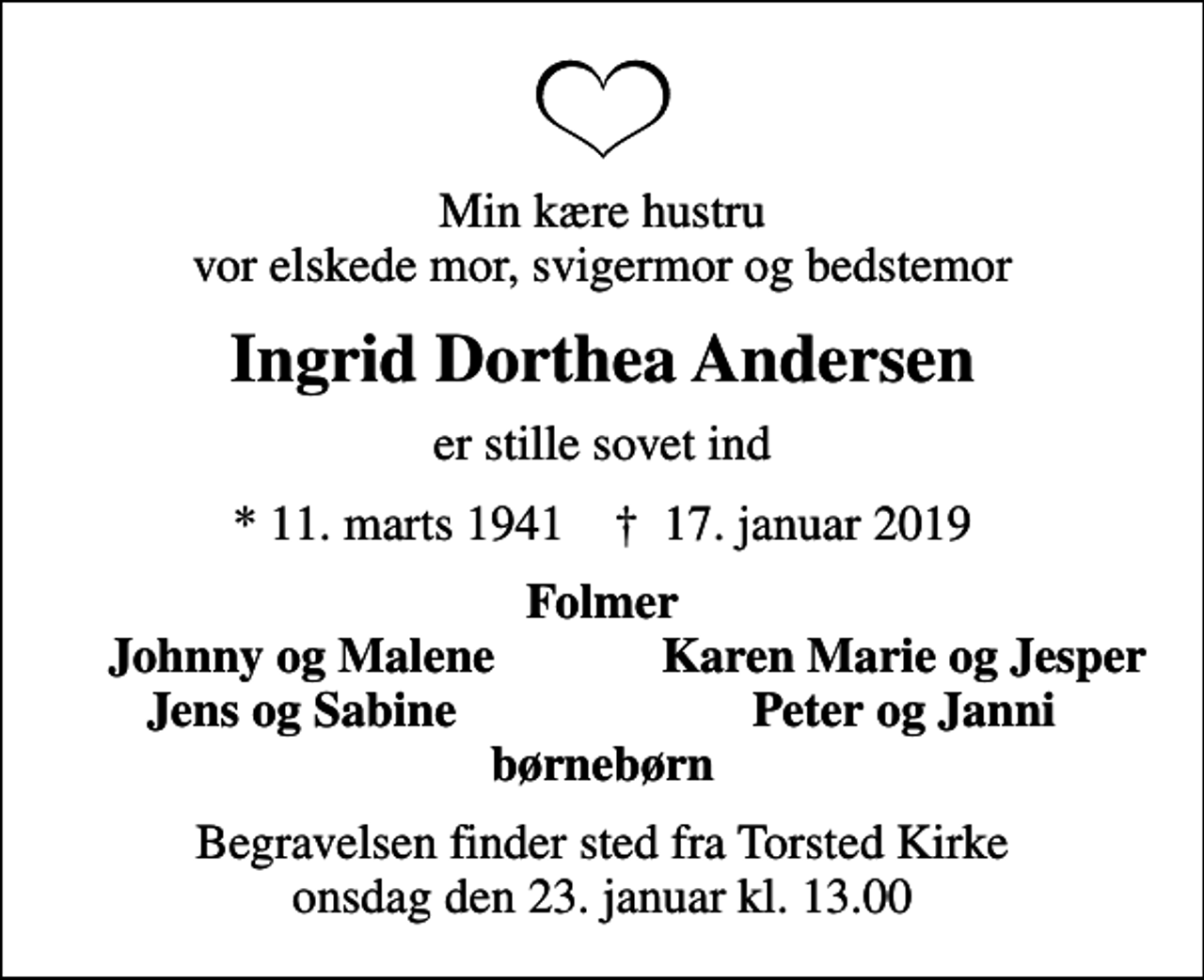 <p>Min kære hustru vor elskede mor, svigermor og bedstemor<br />Ingrid Dorthea Andersen<br />er stille sovet ind<br />* 11. marts 1941 ✝ 17. januar 2019<br />Folmer<br />Johnny og Malene<br />Karen Marie og Jesper<br />Jens og Sabine<br />Peter og Janni<br />Begravelsen finder sted fra Torsted Kirke onsdag den 23. januar kl. 13.00</p>