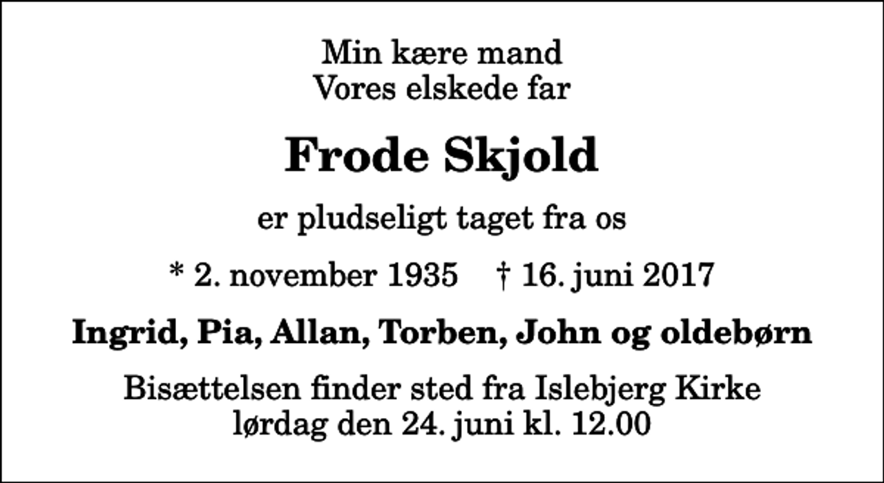 <p>Min kære mand Vores elskede far<br />Frode Skjold<br />er pludseligt taget fra os<br />* 2. november 1935 ✝ 16. juni 2017<br />Ingrid, Pia, Allan, Torben, John og oldebørn<br />Bisættelsen finder sted fra Islebjerg Kirke lørdag den 24. juni kl. 12.00</p>