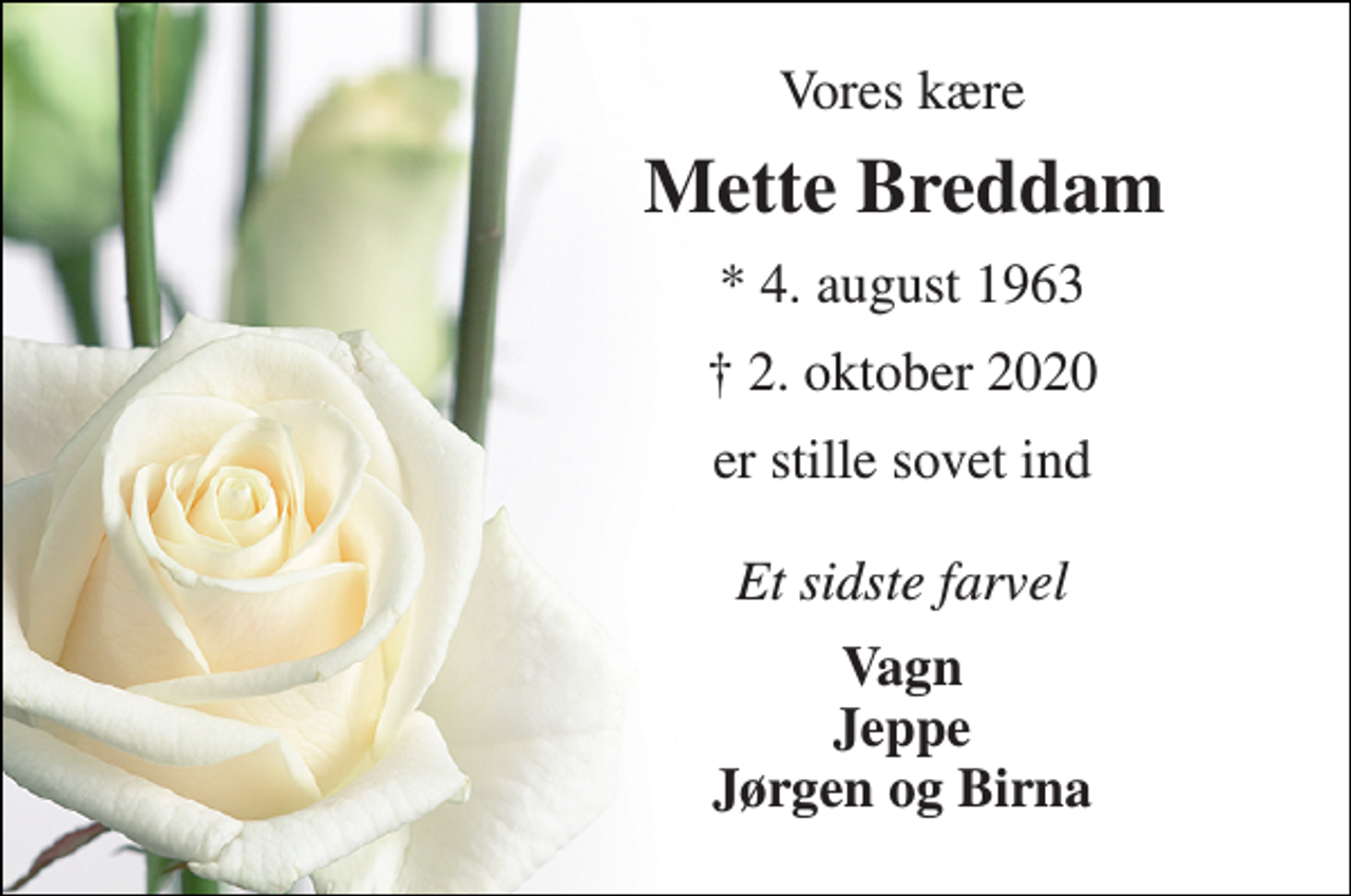 <p>Vores kære<br />Mette Breddam​​<br />★​ 4. august 1963<br />✝​ 2. oktober 2020​<br />er stille sovet ind Et sidste farvel<br />Vagn Jeppe Jørgen og Birna</p>