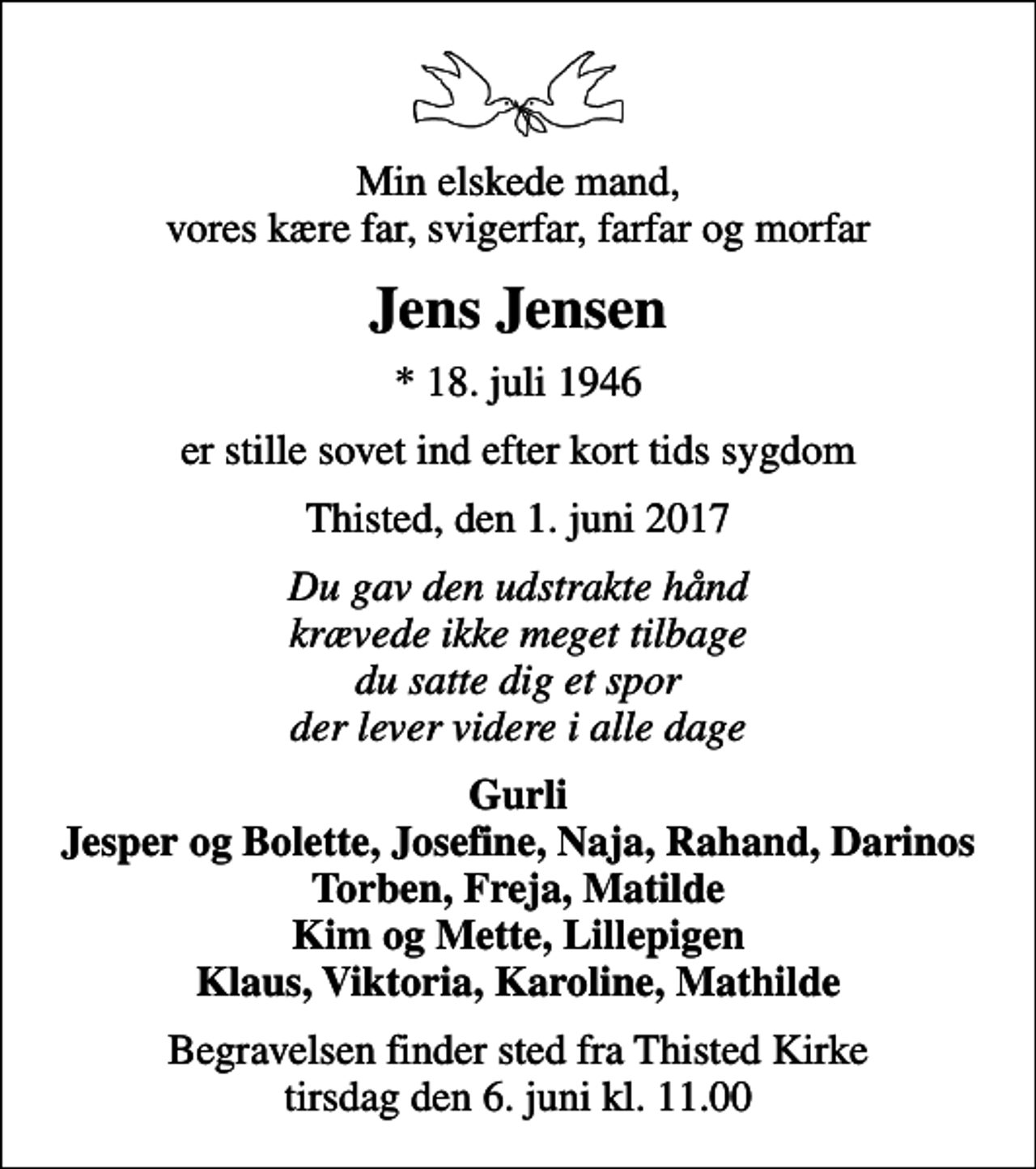 <p>Min elskede mand, vores kære far, svigerfar, farfar og morfar<br />Jens Jensen<br />* 18. juli 1946<br />er stille sovet ind efter kort tids sygdom<br />Thisted, den 1. juni 2017<br />Du gav den udstrakte hånd krævede ikke meget tilbage du satte dig et spor der lever videre i alle dage<br />Gurli Jesper og Bolette, Josefine, Naja, Rahand, Darinos Torben, Freja, Matilde Kim og Mette, Lillepigen Klaus, Viktoria, Karoline, Mathilde<br />Begravelsen finder sted fra Thisted Kirke tirsdag den 6. juni kl. 11.00</p>