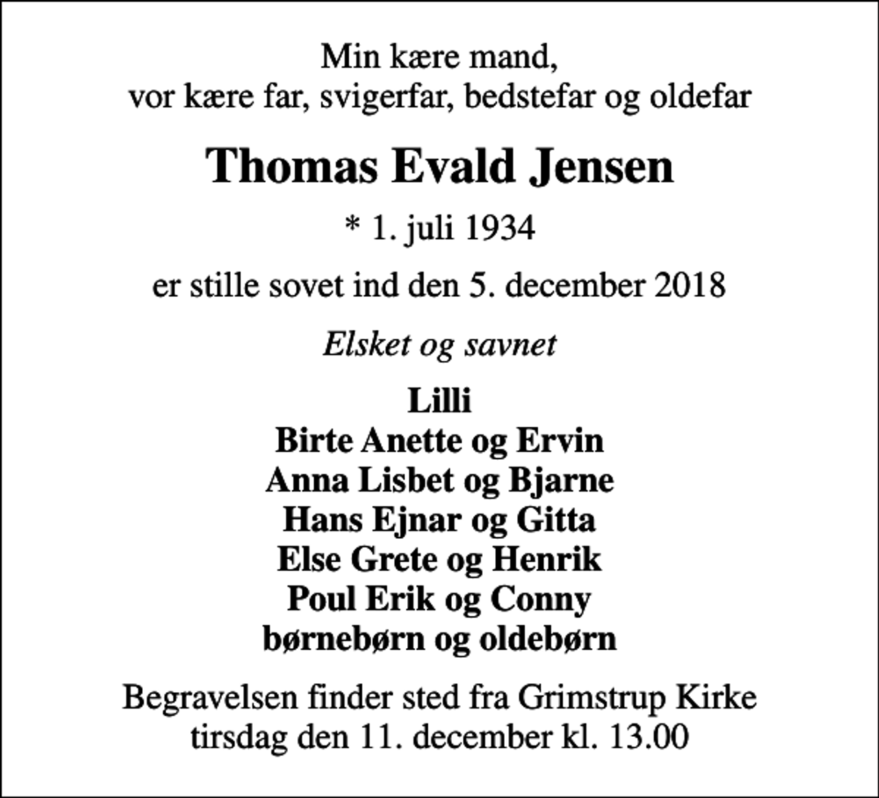 <p>Min kære mand, vor kære far, svigerfar, bedstefar og oldefar<br />Thomas Evald Jensen<br />* 1. juli 1934<br />er stille sovet ind den 5. december 2018<br />Elsket og savnet<br />Lilli Birte Anette og Ervin Anna Lisbet og Bjarne Hans Ejnar og Gitta Else Grete og Henrik Poul Erik og Conny børnebørn og oldebørn<br />Begravelsen finder sted fra Grimstrup Kirke tirsdag den 11. december kl. 13.00</p>