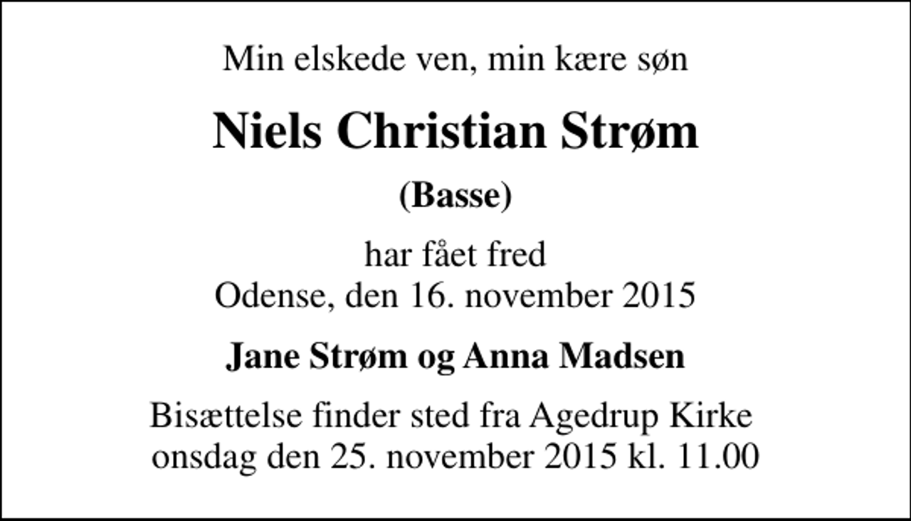 <p>Min elskede ven, min kære søn<br />Niels Christian Strøm<br />(Basse)<br />har fået fred Odense, den 16. november 2015<br />Jane Strøm og Anna Madsen<br />Bisættelse finder sted fra Agedrup Kirke onsdag den 25. november 2015 kl. 11.00</p>
