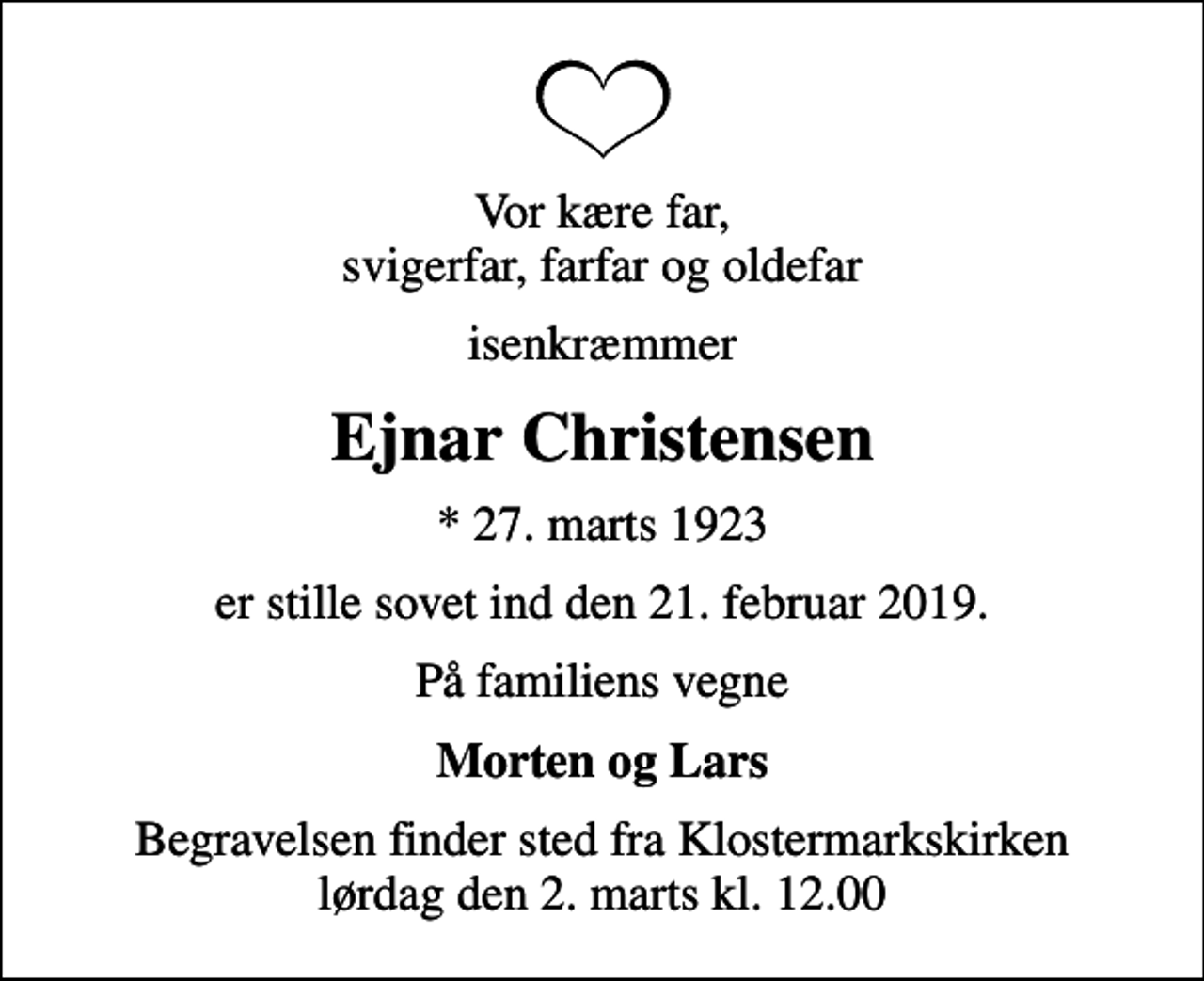 <p>Vor kære far, svigerfar, farfar og oldefar<br />isenkræmmer<br />Ejnar Christensen<br />* 27. marts 1923<br />er stille sovet ind den 21. februar 2019.<br />På familiens vegne<br />Morten og Lars<br />Begravelsen finder sted fra Klostermarkskirken lørdag den 2. marts kl. 12.00</p>