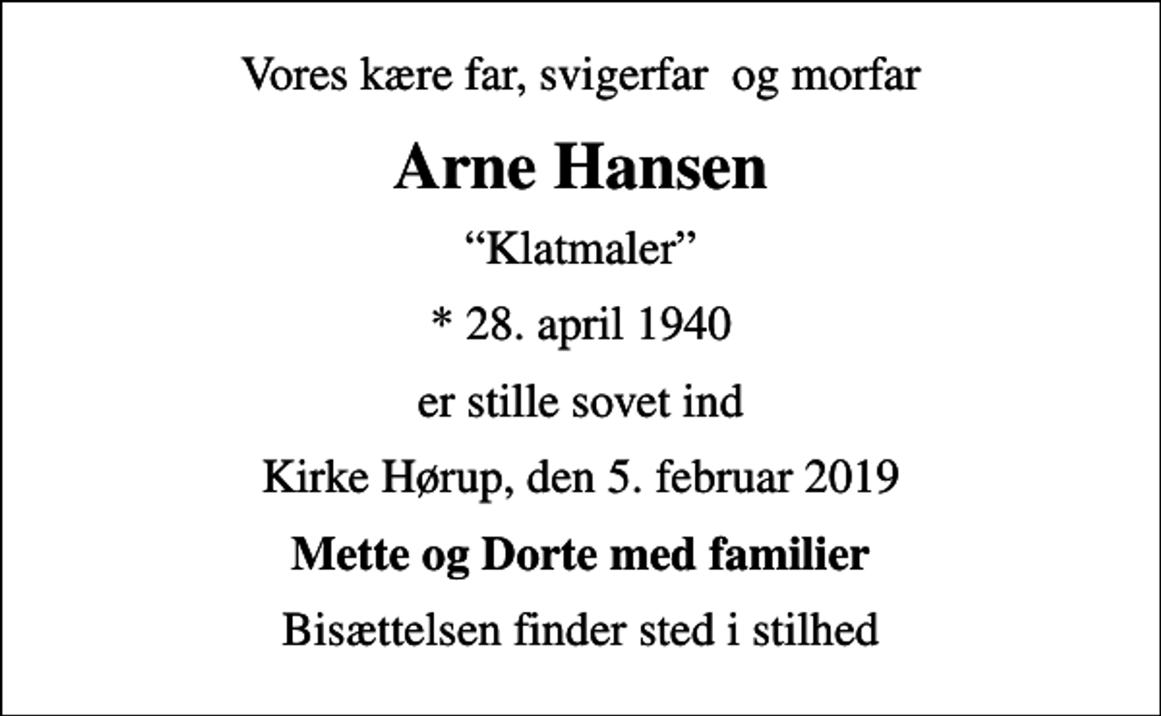 <p>Vores kære far, svigerfar og morfar<br />Arne Hansen<br />Klatmaler<br />* 28. april 1940<br />er stille sovet ind<br />Kirke Hørup, den 5. februar 2019<br />Mette og Dorte med familier<br />Bisættelsen finder sted i stilhed</p>