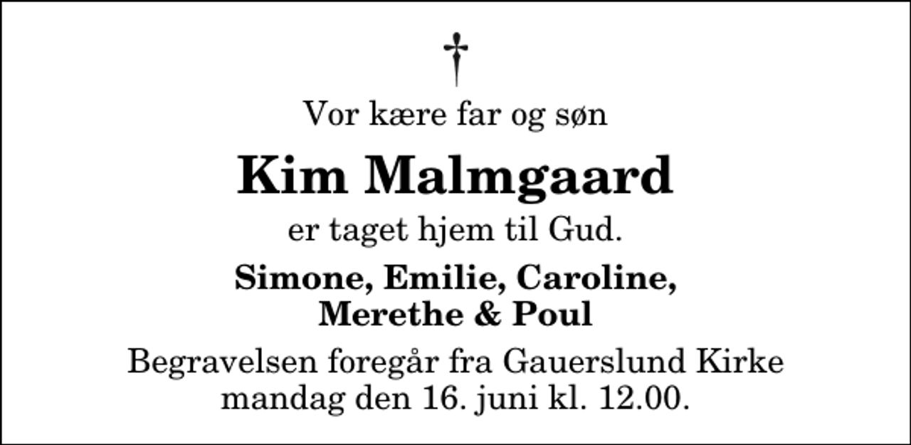 <p>Vor kære far og søn<br />Kim Malmgaard<br />er taget hjem til Gud.<br />Simone, Emilie, Caroline, Merethe &amp; Poul<br />Begravelsen foregår fra Gauerslund Kirke mandag den 16. juni kl. 12.00</p>