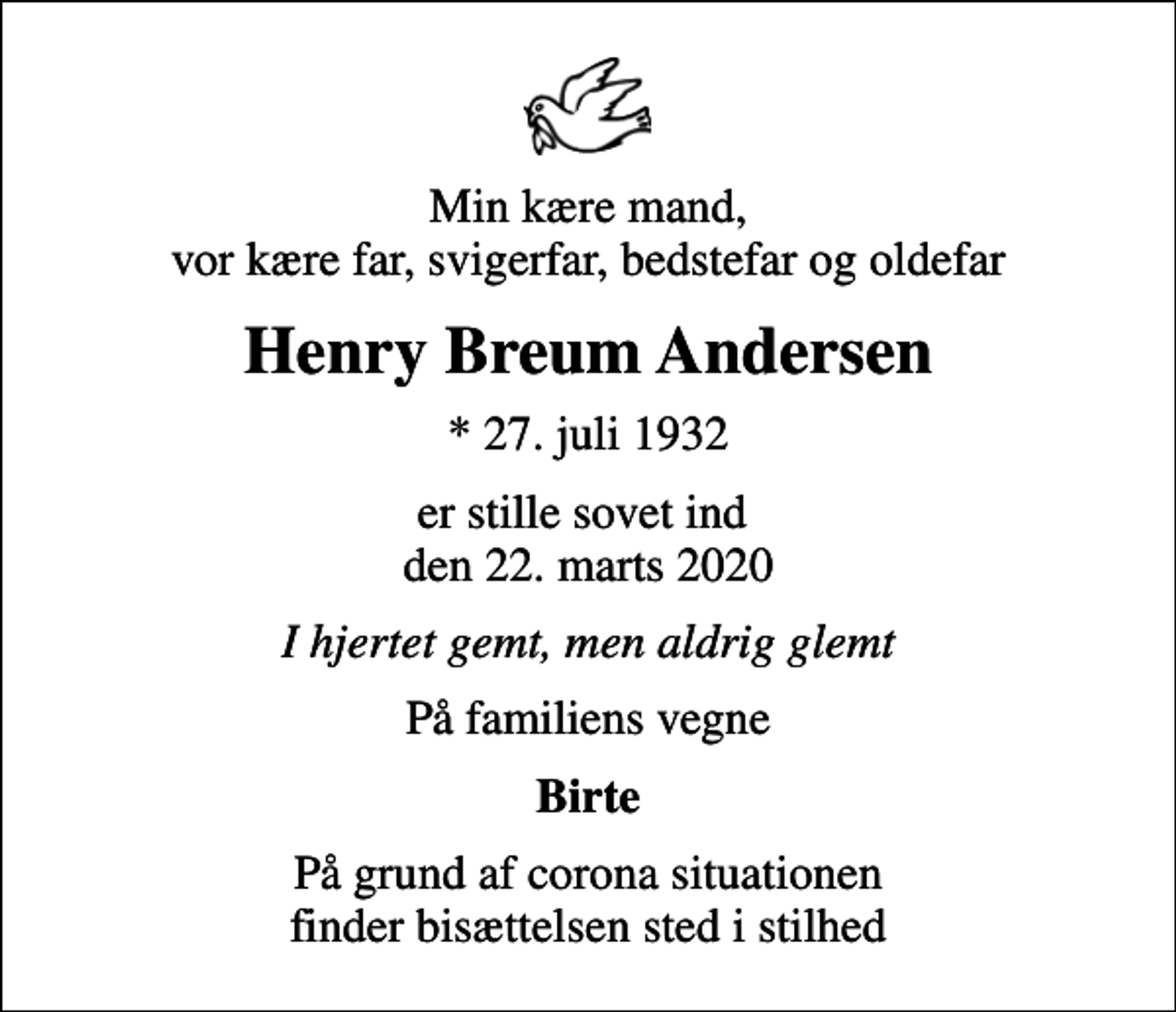 <p>Min kære mand, vor kære far, svigerfar, bedstefar og oldefar<br />Henry Breum Andersen<br />* 27. juli 1932<br />er stille sovet ind den 22. marts 2020<br />I hjertet gemt, men aldrig glemt<br />På familiens vegne<br />Birte<br />På grund af corona situationen finder bisættelsen sted i stilhed</p>