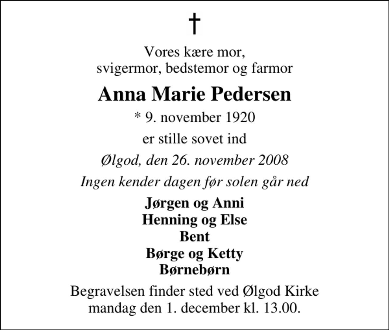 <p>Vores kære mor, svigermor, bedstemor og farmor<br />Anna Marie Pedersen<br />* 9. november 1920<br />er stille sovet ind<br />Ølgod, den 26. november 2008<br />Ingen kender dagen før solen går ned<br />Jørgen og Anni Henning og Else Bent Børge og Ketty Børnebørn<br />Begravelsen finder sted ved Ølgod Kirke mandag den 1. december kl. 13.00</p>