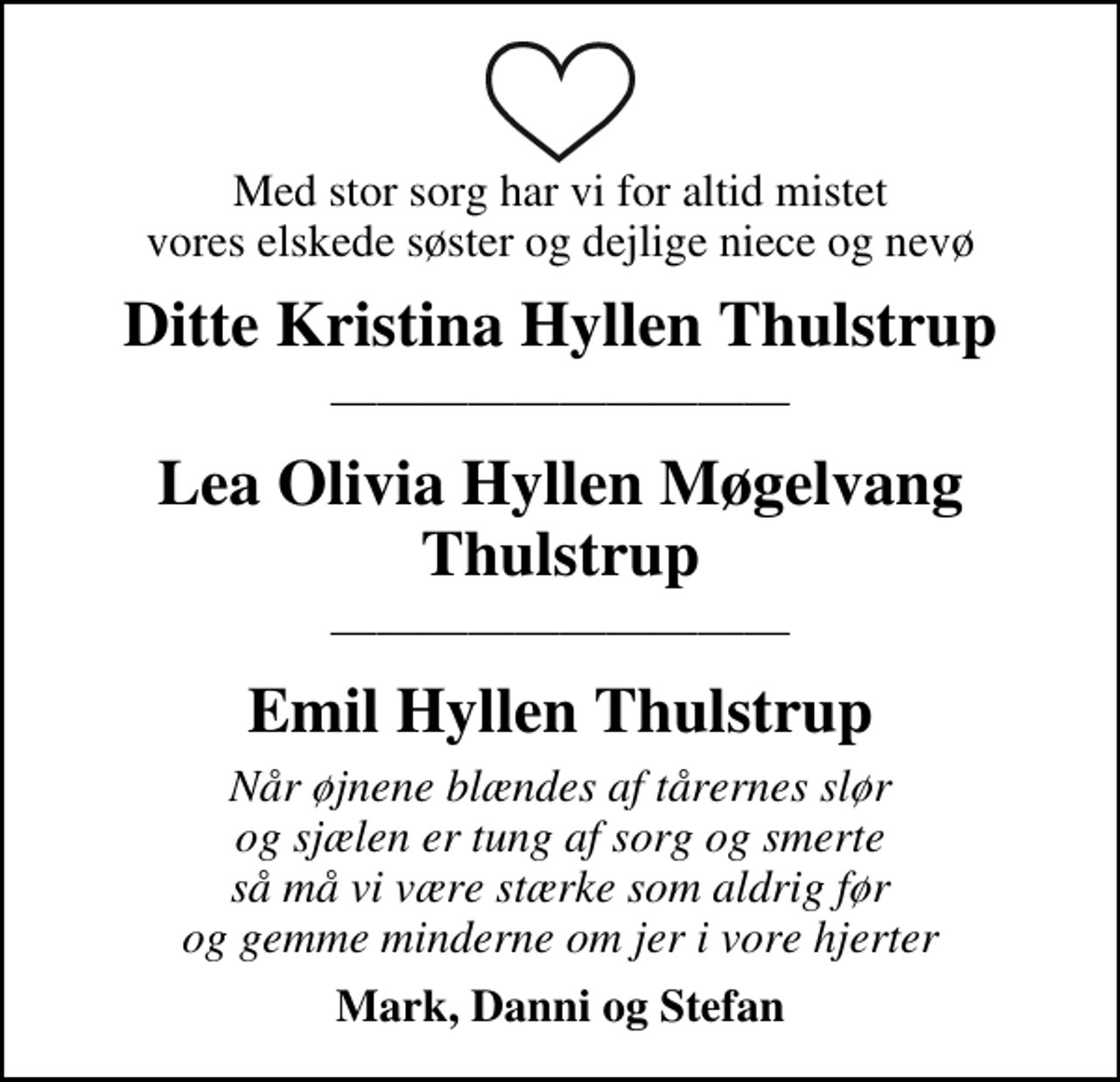 <p>Med stor sorg har vi for altid mistet vores elskede søster og dejlige niece og nevø<br />Ditte Kristina Hyllen Thulstrup<br />Lea Olivia Hyllen Møgelvang Thulstrup<br />Emil Hyllen Thulstrup<br />Mark, Danni og Stefan</p>