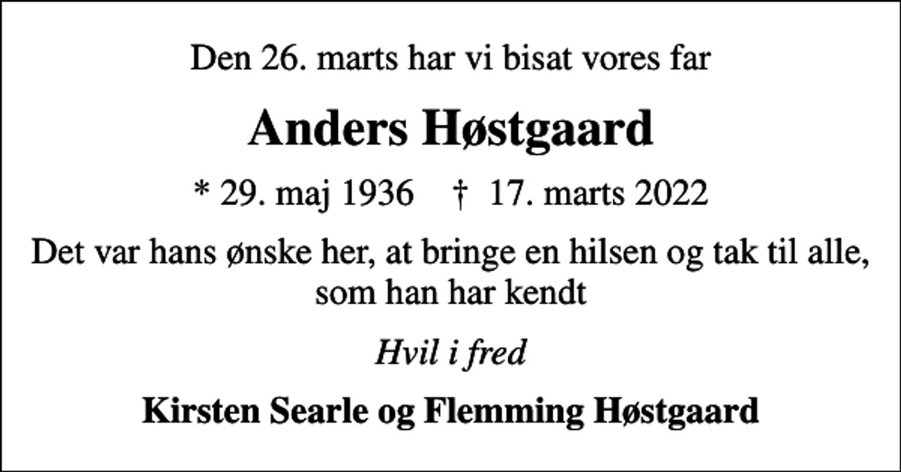 <p>Den 26. marts har vi bisat vores far<br />Anders Høstgaard<br />* 29. maj 1936 ✝ 17. marts 2022<br />Det var hans ønske her, at bringe en hilsen og tak til alle, som han har kendt<br />Hvil i fred<br />Kirsten Searle og Flemming Høstgaard</p>
