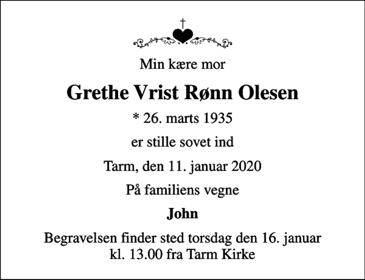 <p>Min kære mor<br />Grethe Vrist Rønn Olesen<br />* 26. marts 1935<br />er stille sovet ind<br />Tarm, den 11. januar 2020<br />På familiens vegne<br />John<br />Begravelsen finder sted torsdag den 16. januar kl. 13.00 fra Tarm Kirke</p>