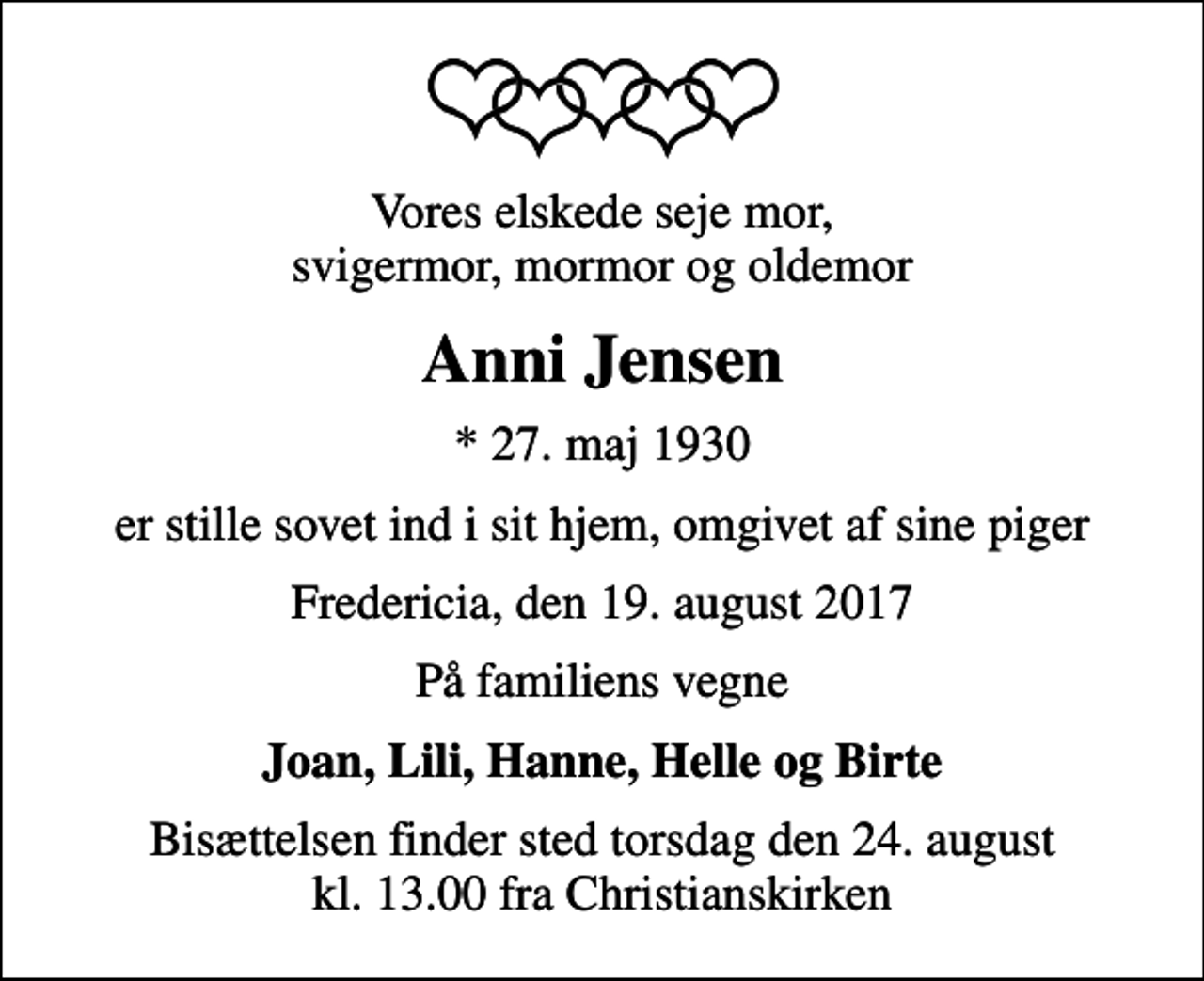 <p>Vores elskede seje mor, svigermor, mormor og oldemor<br />Anni Jensen<br />* 27. maj 1930<br />er stille sovet ind i sit hjem, omgivet af sine piger<br />Fredericia, den 19. august 2017<br />På familiens vegne<br />Joan, Lili, Hanne, Helle og Birte<br />Bisættelsen finder sted torsdag den 24. august kl. 13.00 fra Christianskirken</p>