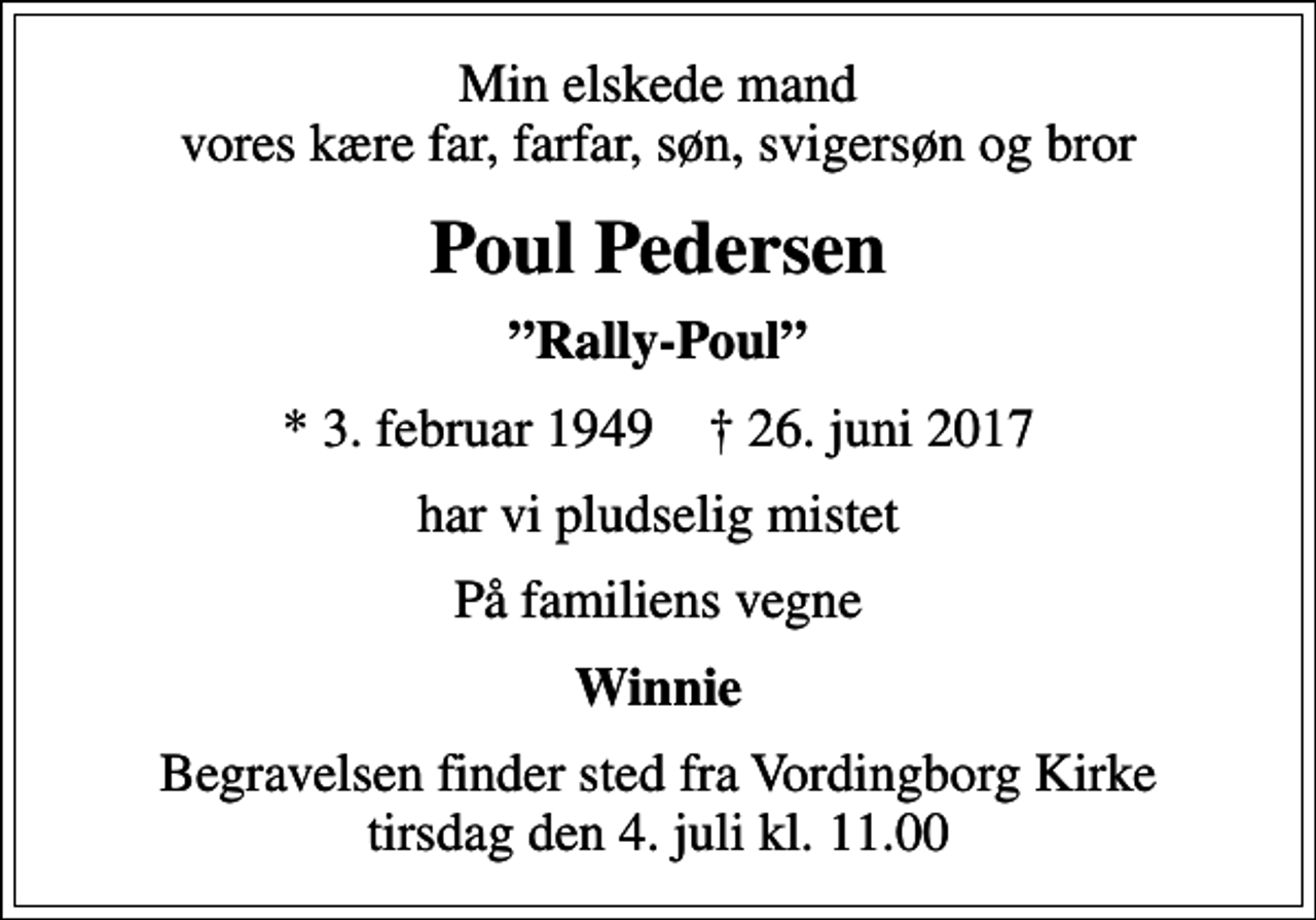 <p>Min elskede mand vores kære far, farfar, søn, svigersøn og bror<br />Poul Pedersen<br />Rally-Poul<br />* 3. februar 1949 ✝ 26. juni 2017<br />har vi pludselig mistet<br />På familiens vegne<br />Winnie<br />Begravelsen finder sted fra Vordingborg Kirke tirsdag den 4. juli kl. 11.00</p>