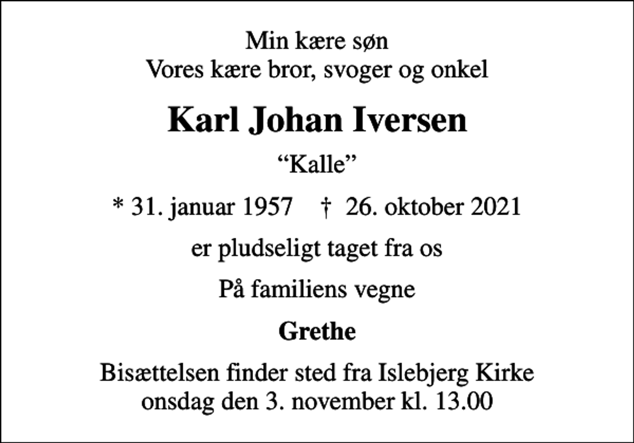 <p>Min kære søn Vores kære bror, svoger og onkel<br />Karl Johan Iversen<br />Kalle<br />* 31. januar 1957 ✝ 26. oktober 2021<br />er pludseligt taget fra os<br />På familiens vegne<br />Grethe<br />Bisættelsen finder sted fra Islebjerg Kirke onsdag den 3. november kl. 13.00</p>