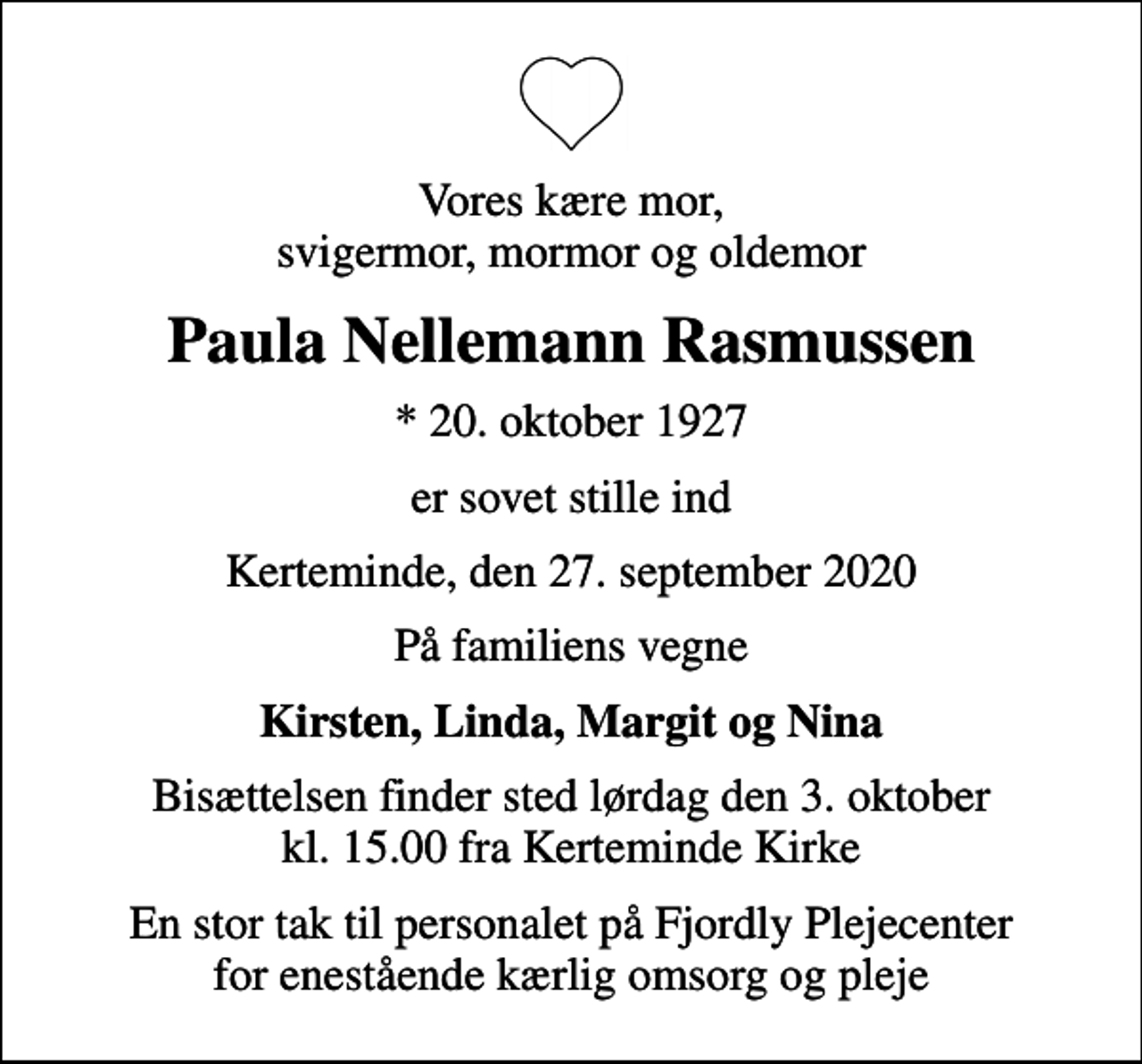 <p>Vores kære mor, svigermor, mormor og oldemor<br />Paula Nellemann Rasmussen<br />* 20. oktober 1927<br />er sovet stille ind<br />Kerteminde, den 27. september 2020<br />På familiens vegne<br />Kirsten, Linda, Margit og Nina<br />Bisættelsen finder sted lørdag den 3. oktober kl. 15.00 fra Kerteminde Kirke<br />En stor tak til personalet på Fjordly Plejecenter for enestående kærlig omsorg og pleje</p>