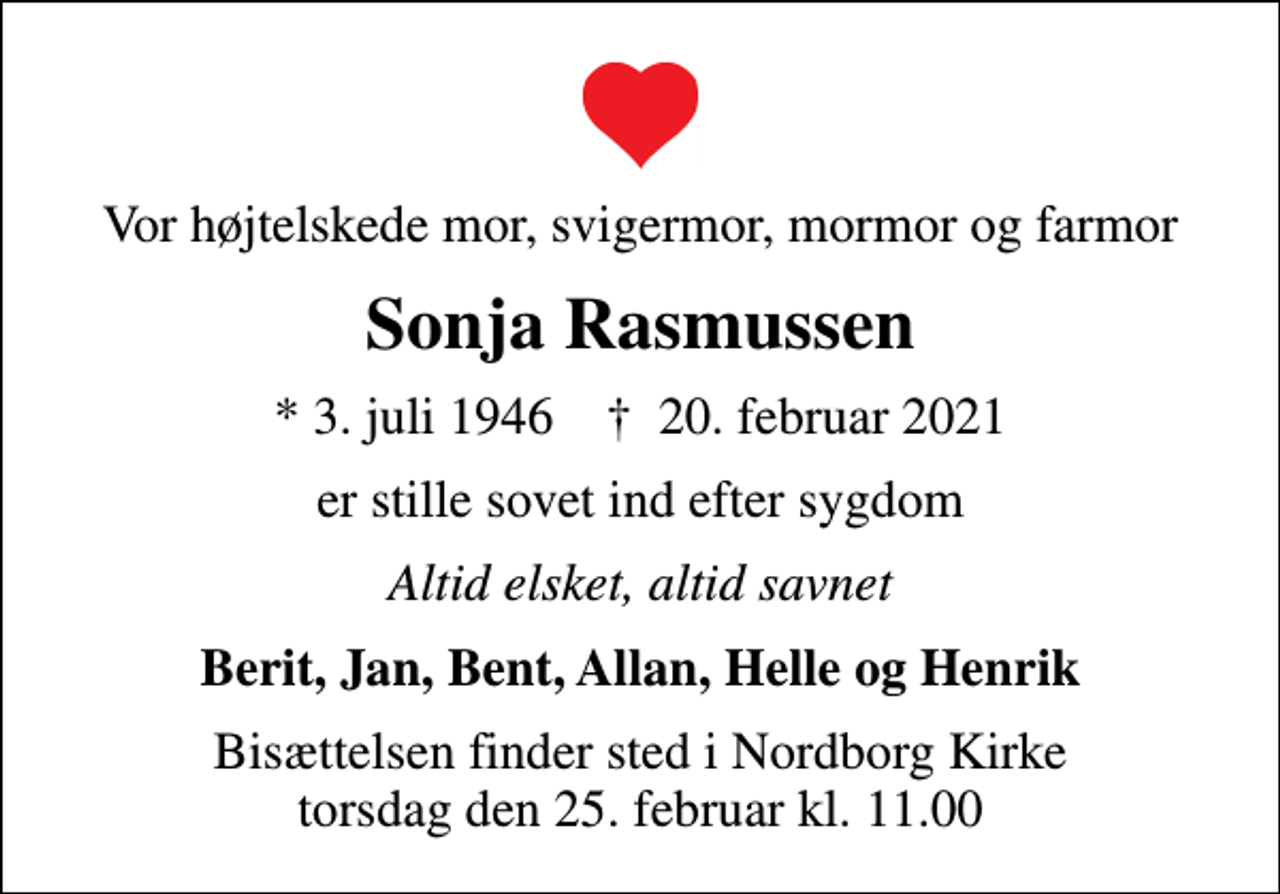 <p>Vor højtelskede mor, svigermor, mormor og farmor<br />Sonja Rasmussen<br />* 3. juli 1946 ✝ 20. februar 2021<br />er stille sovet ind efter sygdom<br />Altid elsket, altid savnet<br />Berit, Jan, Bent, Allan, Helle og Henrik<br />Bisættelsen finder sted i Nordborg Kirke torsdag den 25. februar kl. 11.00</p>