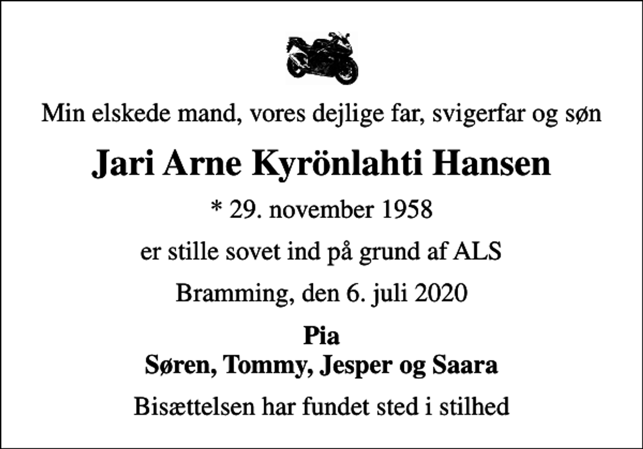 <p>Min elskede mand, vores dejlige far, svigerfar og søn<br />Jari Arne Kyrönlahti Hansen<br />* 29. november 1958<br />er stille sovet ind på grund af ALS<br />Bramming, den 6. juli 2020<br />Pia Søren, Tommy, Jesper og Saara<br />Bisættelsen har fundet sted i stilhed</p>