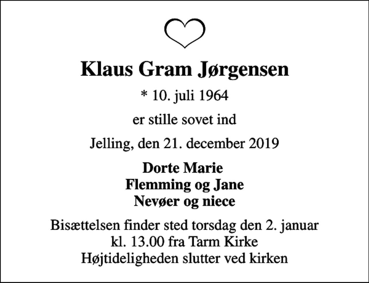 <p>Klaus Gram Jørgensen<br />* 10. juli 1964<br />er stille sovet ind<br />Jelling, den 21. december 2019<br />Dorte Marie Flemming og Jane Nevøer og niece<br />Bisættelsen finder sted torsdag den 2. januar kl. 13.00 fra Tarm Kirke Højtideligheden slutter ved kirken</p>