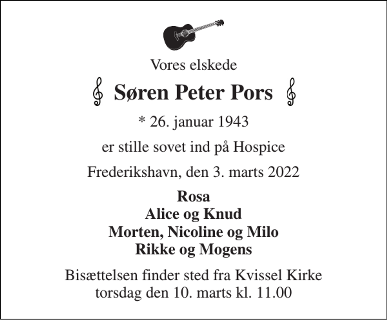 <p>Vores elskede<br />Søren Peter Pors<br />*​ 26. januar 1943<br />er stille sovet ind på Hospice<br />Frederikshavn, den 3. marts 2022<br />Rosa Alice og Knud Morten, Nicoline og Milo Rikke og Mogens<br />Bisættelsen​ finder sted fra Kvissel Kirke​ mandag den 14. marts​ kl. 11.00</p>