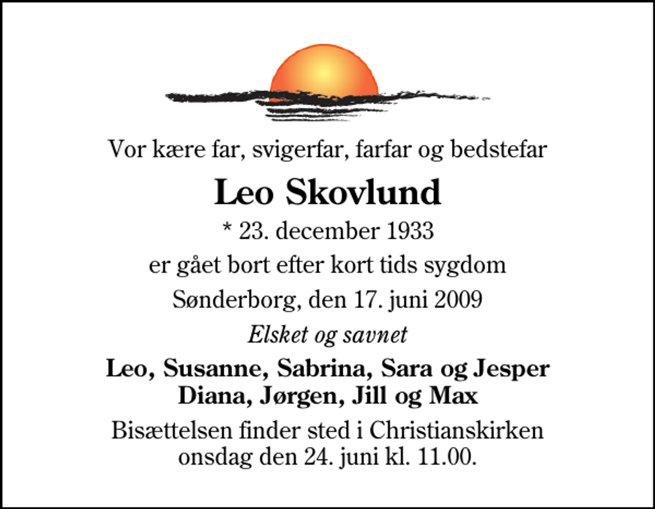 <p>Vor kære far, svigerfar, farfar og bedstefar<br />Leo Skovlund<br />* 23. december 1933<br />er gået bort efter kort tids sygdom<br />Sønderborg, den 17. juni 2009<br />Elsket og savnet<br />Leo, Susanne, Sabrina, Sara og Jesper Diana, Jørgen, Jill og Max<br />Bisættelsen finder sted i Christianskirken onsdag den 24. juni kl. 11.00</p>