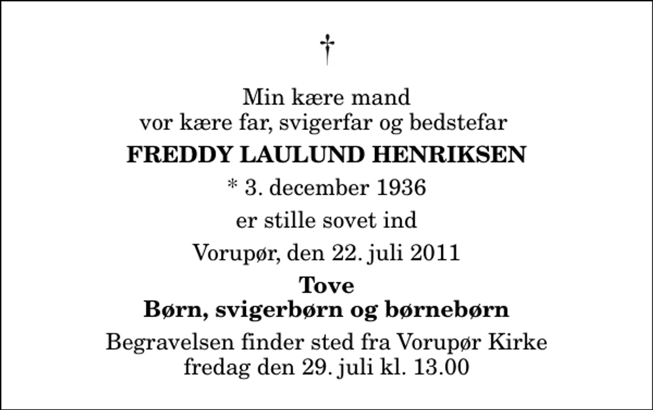 <p>Min kære mand vor kære far, svigerfar og bedstefar<br />Freddy Laulund Henriksen<br />* 3. december 1936<br />er stille sovet ind<br />Vorupør, den 22. juli 2011<br />Tove Børn, svigerbørn og børnebørn<br />Begravelsen finder sted fra Vorupør Kirke fredag den 29. juli kl. 13.00</p>