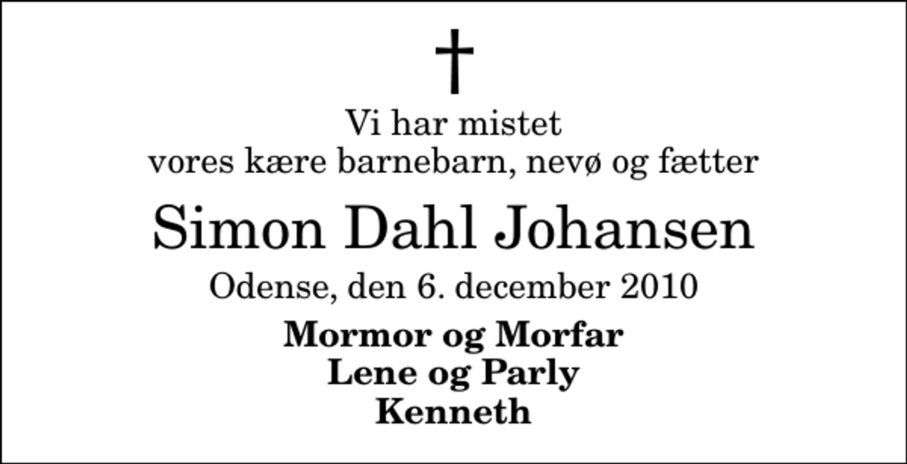 <p>Vi har mistet vores kære barnebarn, nevø og fætter<br />Simon Dahl Johansen<br />Odense, den 6. december 2010<br />Mormor og Morfar Lene og Parly Kenneth</p>