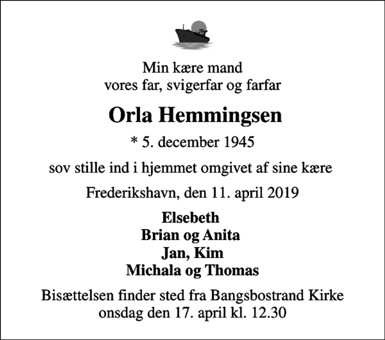 <p>Min kære mand vores far, svigerfar og farfar<br />Orla Hemmingsen<br />* 5. december 1945<br />sov stille ind i hjemmet omgivet af sine kære<br />Frederikshavn, den 11. april 2019<br />Elsebeth Brian og Anita Jan, Kim Michala og Thomas<br />Bisættelsen finder sted fra Bangsbostrand Kirke onsdag den 17. april kl. 12.30</p>