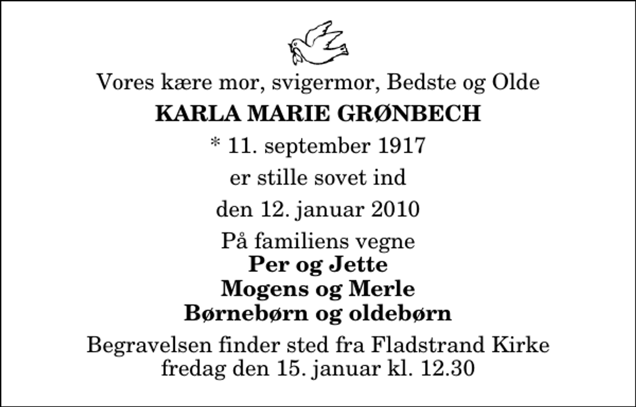 <p>Vores kære mor, svigermor, Bedste og Olde<br />Karla Marie Grønbech<br />* 11. september 1917<br />er stille sovet ind<br />den 12. januar 2010<br />På familiens vegne<br />Per og Jette Mogens og Merle Børnebørn og oldebørn<br />Begravelsen finder sted fra Fladstrand Kirke fredag den 15. januar kl. 12.30</p>