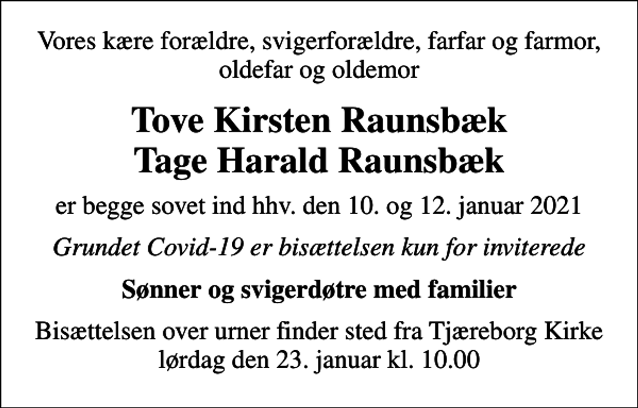 <p>Vores kære forældre, svigerforældre, farfar og farmor, oldefar og oldemor<br />Tove Kirsten Raunsbæk Tage Harald Raunsbæk<br />er begge sovet ind hhv. den 10. og 12. januar 2021<br />Grundet Covid-19 er bisættelsen kun for inviterede<br />Sønner og svigerdøtre med familier<br />Bisættelsen over urner finder sted fra Tjæreborg Kirke lørdag den 23. januar kl. 10.00</p>