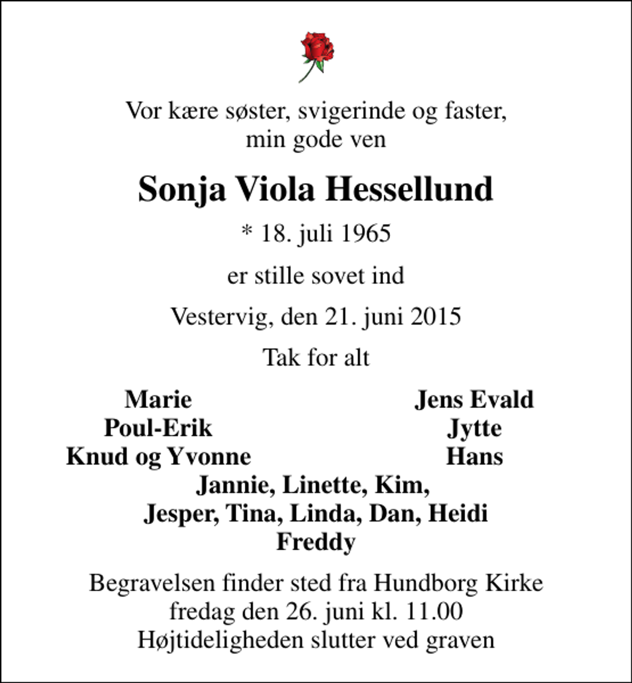 <p>Vor kære søster, svigerinde og faster, min gode ven<br />Sonja Viola Hessellund<br />* 18. juli 1965<br />er stille sovet ind<br />Vestervig, den 21. juni 2015<br />Tak for alt<br />Marie<br />Jens Evald<br />Poul-Erik<br />Jytte<br />Knud og Yvonne<br />Hans<br />Begravelsen finder sted fra Hundborg Kirke fredag den 26. juni kl. 11.00 Højtideligheden slutter ved graven</p>