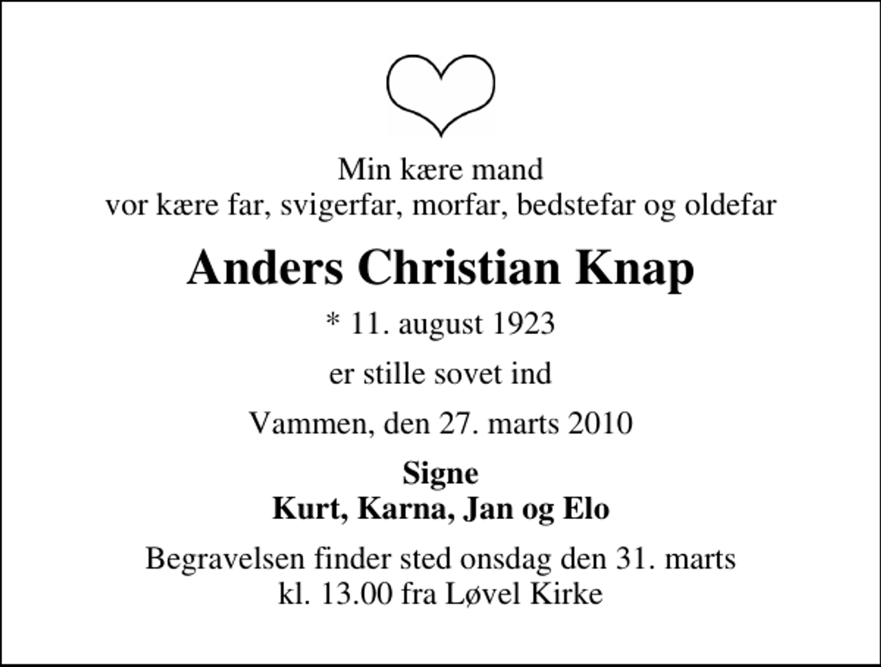 <p>Min kære mand vor kære far, svigerfar, morfar, bedstefar og oldefar<br />Anders Christian Knap<br />* 11. august 1923<br />er stille sovet ind<br />Vammen, den 27. marts 2010<br />Signe Kurt, Karna, Jan og Elo<br />Begravelsen finder sted onsdag den 31. marts kl. 13.00 fra Løvel Kirke</p>