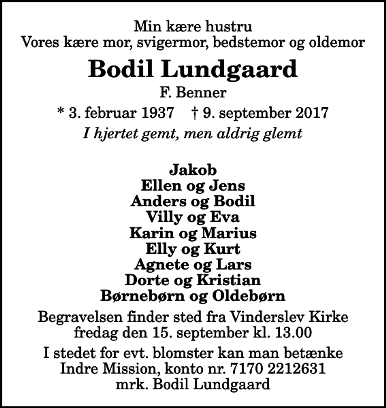 <p>Min kære hustru Vores kære mor, svigermor, bedstemor og oldemor<br />Bodil Lundgaard<br />F. Benner<br />* 3. februar 1937 ✝ 9. september 2017<br />I hjertet gemt, men aldrig glemt<br />Jakob Ellen og Jens Anders og Bodil Villy og Eva Karin og Marius Elly og Kurt Agnete og Lars Dorte og Kristian Børnebørn og Oldebørn<br />Begravelsen finder sted fra Vinderslev Kirke fredag den 15. september kl. 13.00<br />I stedet for evt. blomster kan man betænke<br />Indre Mission kontonr.71702212631mrk. Bodil<br />Lundgaard</p>