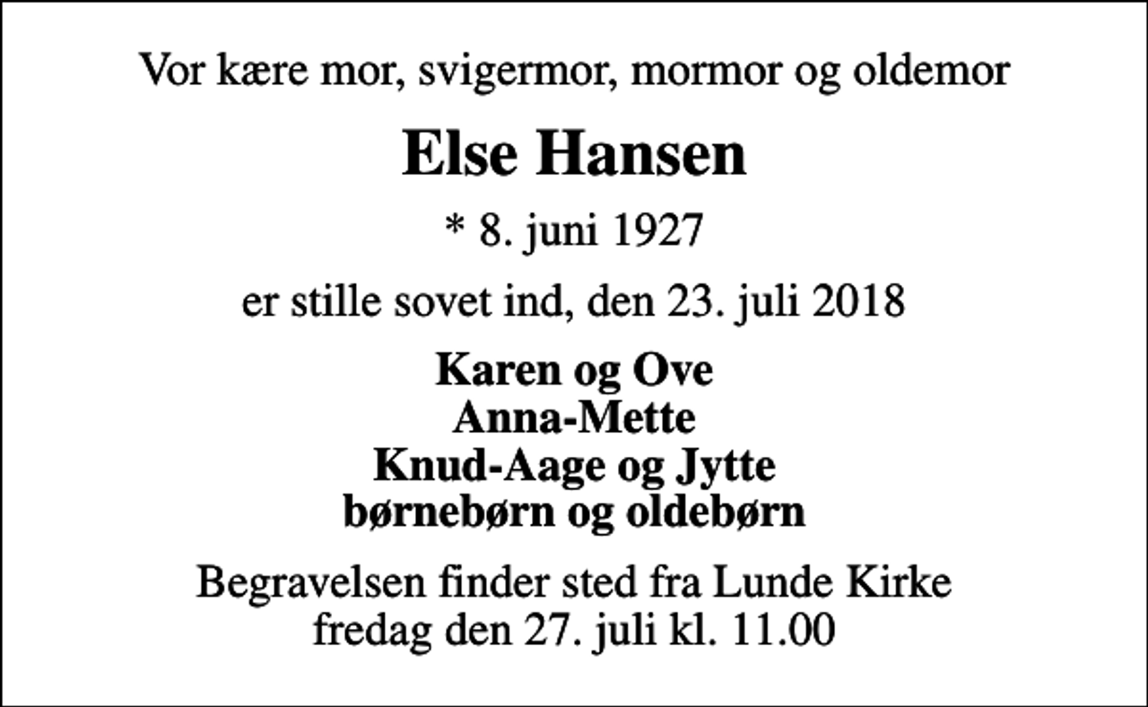 <p>Vor kære mor, svigermor, mormor og oldemor<br />Else Hansen<br />* 8. juni 1927<br />er stille sovet ind, den 23. juli 2018<br />Karen og Ove Anna-Mette Knud-Aage og Jytte børnebørn og oldebørn<br />Begravelsen finder sted fra Lunde Kirke fredag den 27. juli kl. 11.00</p>